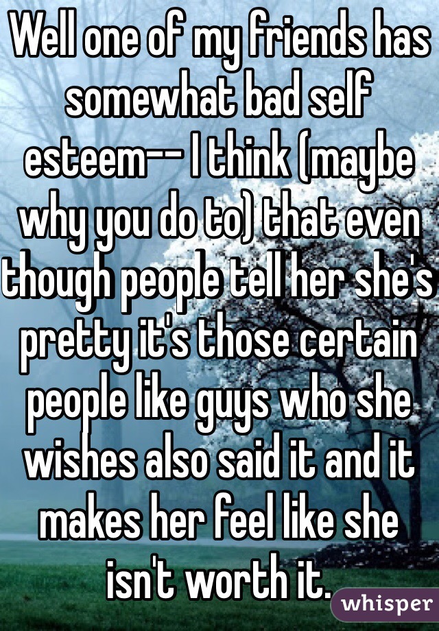 Well one of my friends has somewhat bad self esteem-- I think (maybe why you do to) that even though people tell her she's pretty it's those certain people like guys who she wishes also said it and it makes her feel like she isn't worth it.