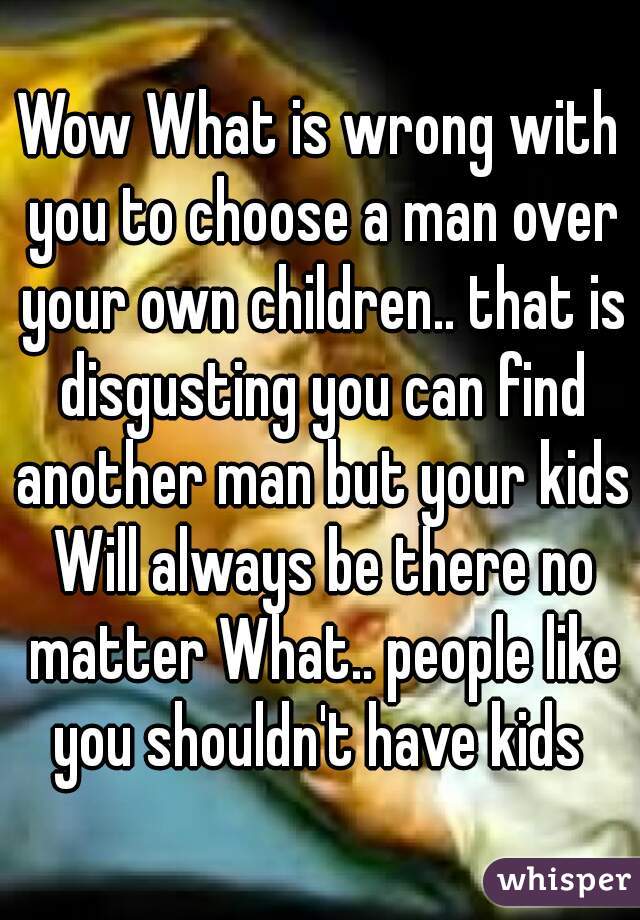 Wow What is wrong with you to choose a man over your own children.. that is disgusting you can find another man but your kids Will always be there no matter What.. people like you shouldn't have kids 