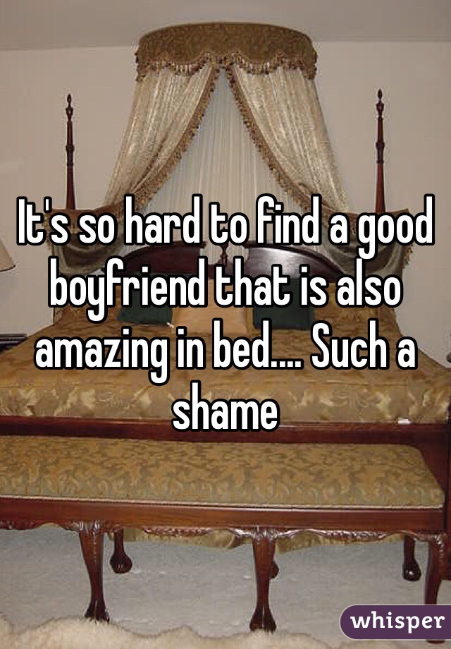It's so hard to find a good boyfriend that is also amazing in bed.... Such a shame