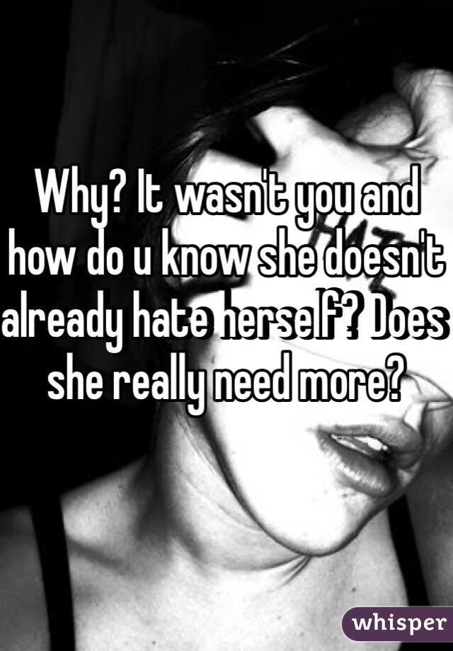 Why? It wasn't you and how do u know she doesn't already hate herself? Does she really need more?