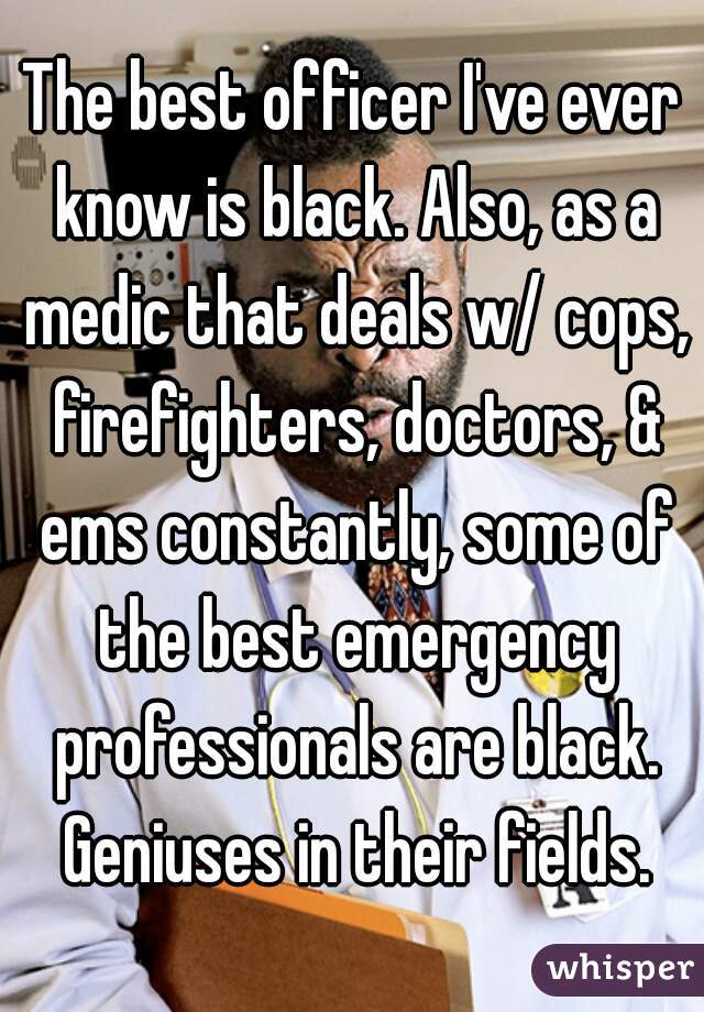 The best officer I've ever know is black. Also, as a medic that deals w/ cops, firefighters, doctors, & ems constantly, some of the best emergency professionals are black. Geniuses in their fields.