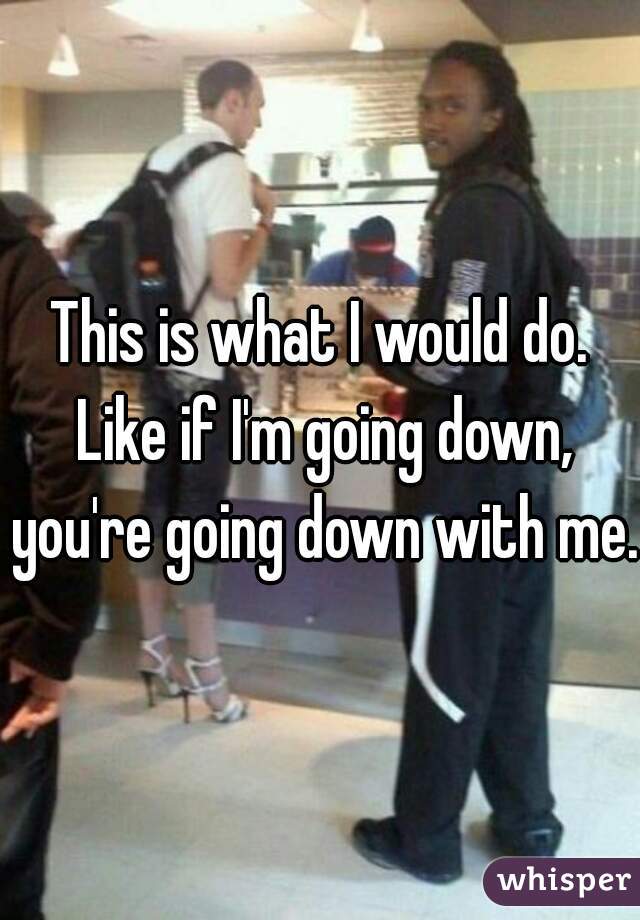 This is what I would do. Like if I'm going down, you're going down with me.