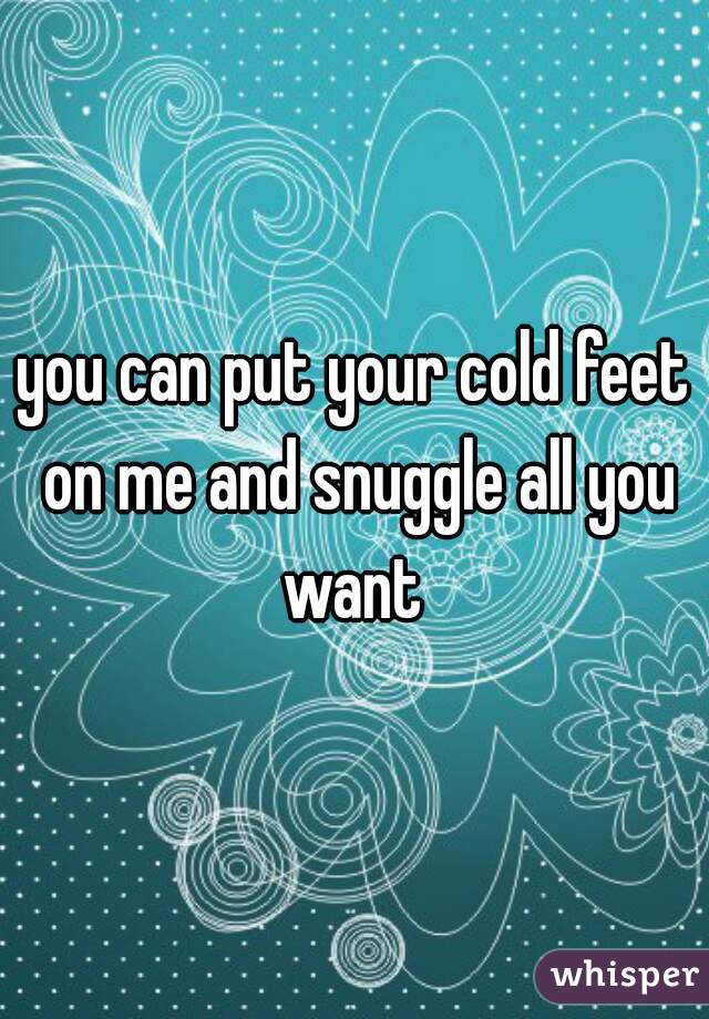you can put your cold feet on me and snuggle all you want 