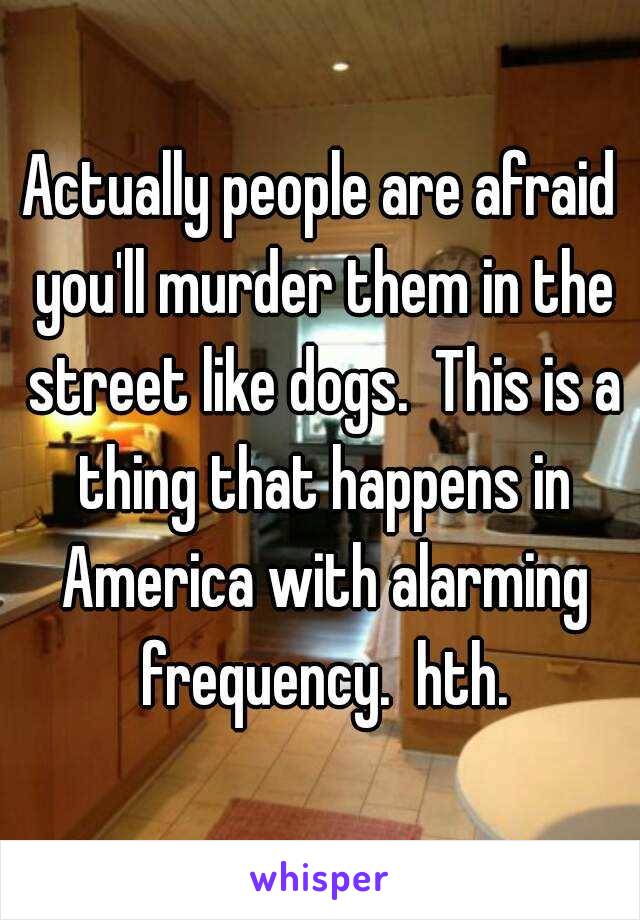 Actually people are afraid you'll murder them in the street like dogs.  This is a thing that happens in America with alarming frequency.  hth.