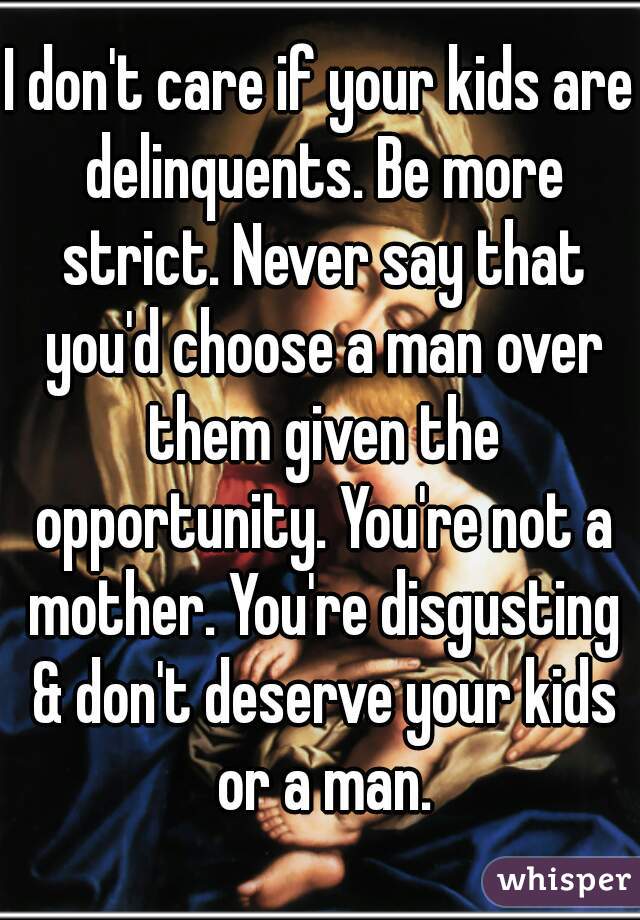 I don't care if your kids are delinquents. Be more strict. Never say that you'd choose a man over them given the opportunity. You're not a mother. You're disgusting & don't deserve your kids or a man.