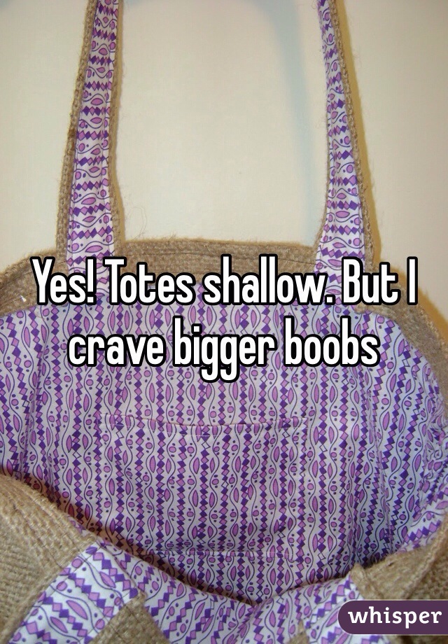 Yes! Totes shallow. But I crave bigger boobs