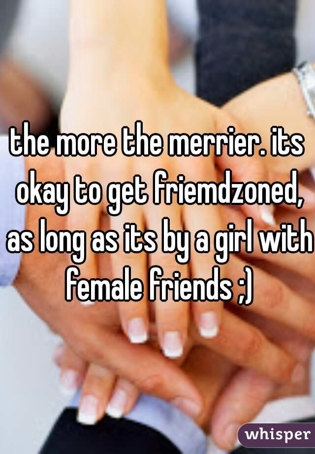 the more the merrier. its okay to get friemdzoned, as long as its by a girl with female friends ;)