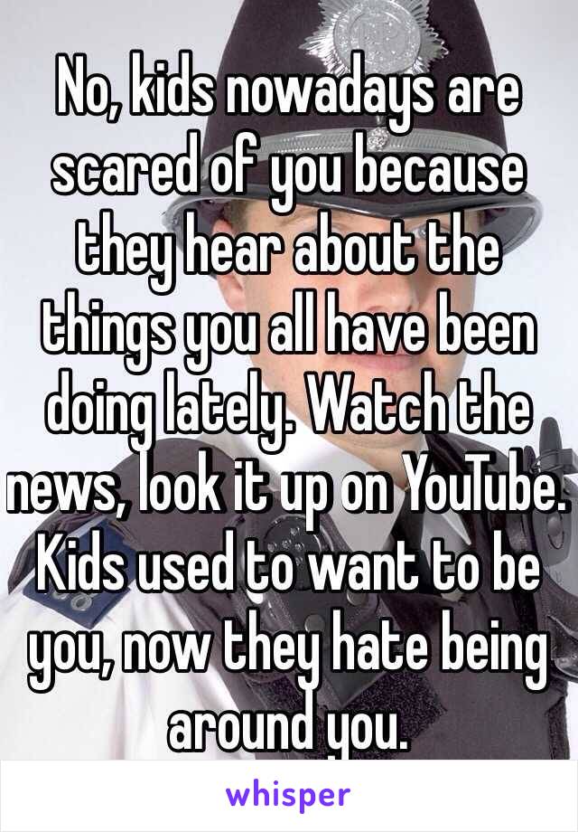 No, kids nowadays are scared of you because they hear about the things you all have been doing lately. Watch the news, look it up on YouTube. Kids used to want to be you, now they hate being around you.