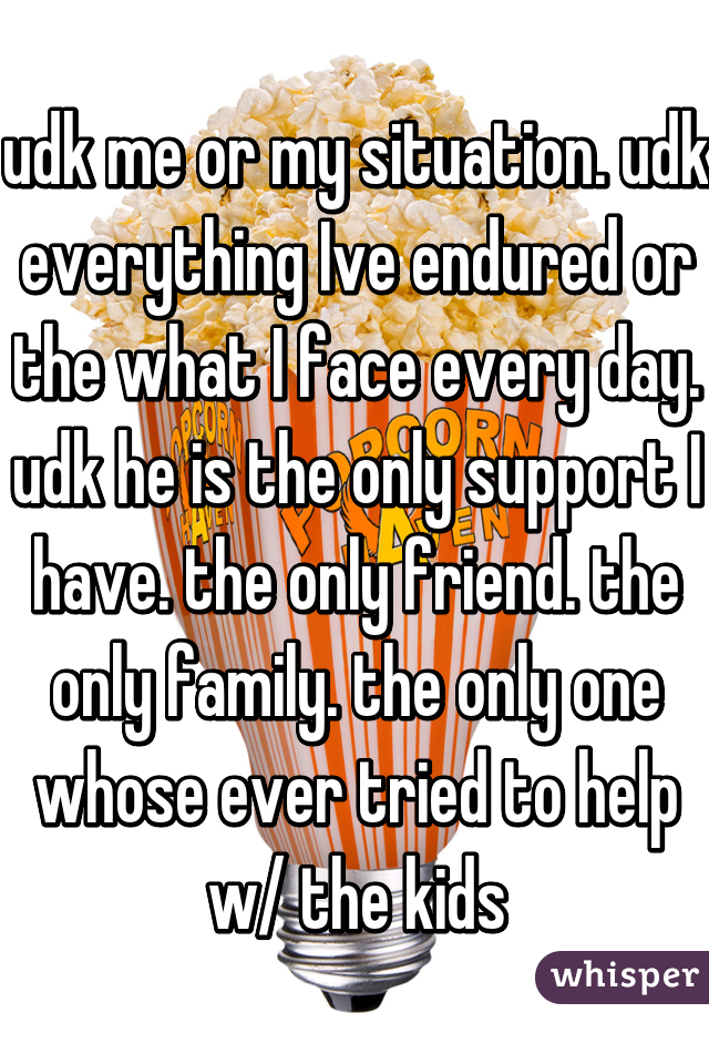 udk me or my situation. udk everything Ive endured or the what I face every day. udk he is the only support I have. the only friend. the only family. the only one whose ever tried to help w/ the kids