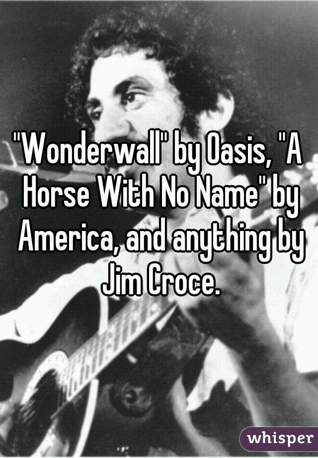 "Wonderwall" by Oasis, "A Horse With No Name" by America, and anything by Jim Croce.