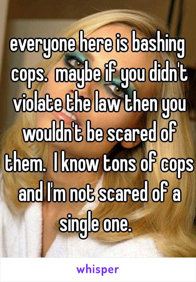 everyone here is bashing cops.  maybe if you didn't violate the law then you wouldn't be scared of them.  I know tons of cops and I'm not scared of a single one.  