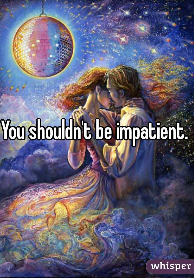 You shouldn't be impatient. 