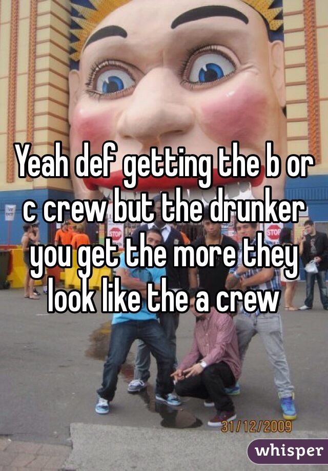 Yeah def getting the b or c crew but the drunker you get the more they look like the a crew
