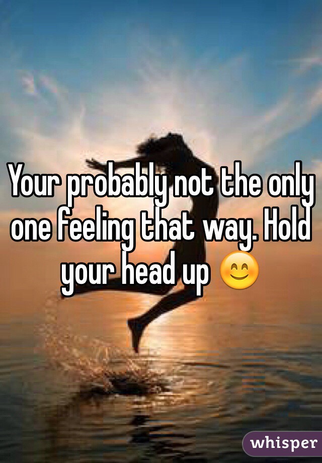 Your probably not the only one feeling that way. Hold your head up 😊