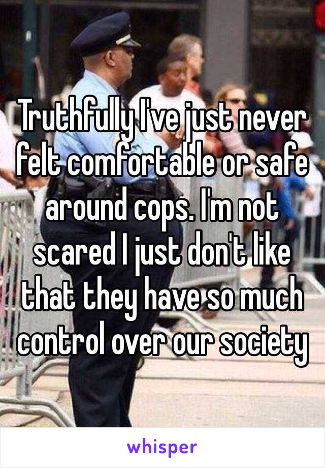 Truthfully I've just never felt comfortable or safe around cops. I'm not scared I just don't like that they have so much control over our society 