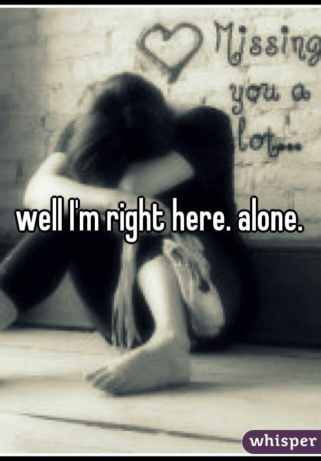 well I'm right here. alone.