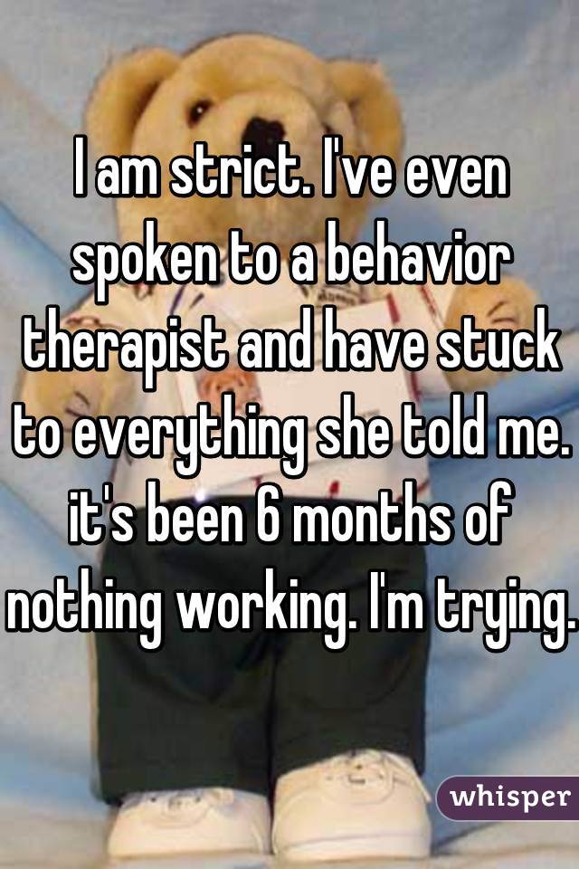I am strict. I've even spoken to a behavior therapist and have stuck to everything she told me. it's been 6 months of nothing working. I'm trying. 