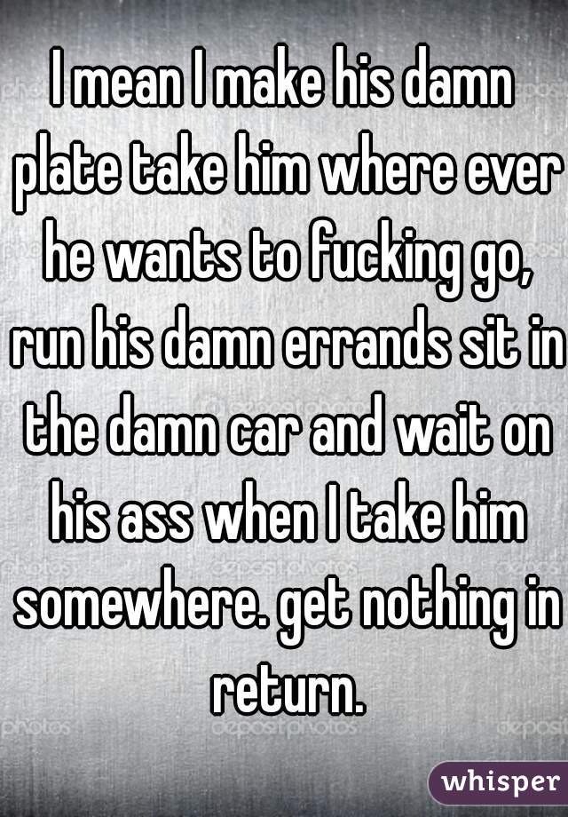I mean I make his damn plate take him where ever he wants to fucking go, run his damn errands sit in the damn car and wait on his ass when I take him somewhere. get nothing in return.