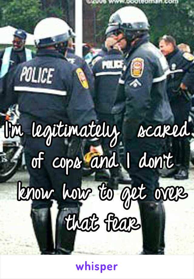 I'm legitimately  scared of cops and I don't know how to get over that fear