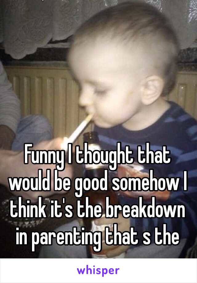 Funny I thought that would be good somehow I think it's the breakdown in parenting that s the cause