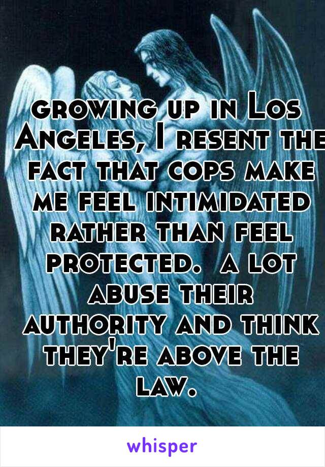 growing up in Los Angeles, I resent the fact that cops make me feel intimidated rather than feel protected.  a lot abuse their authority and think they're above the law. 