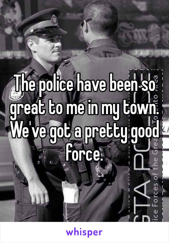 The police have been so great to me in my town. We've got a pretty good force. 