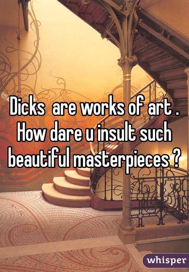 Dicks  are works of art . How dare u insult such beautiful masterpieces ?