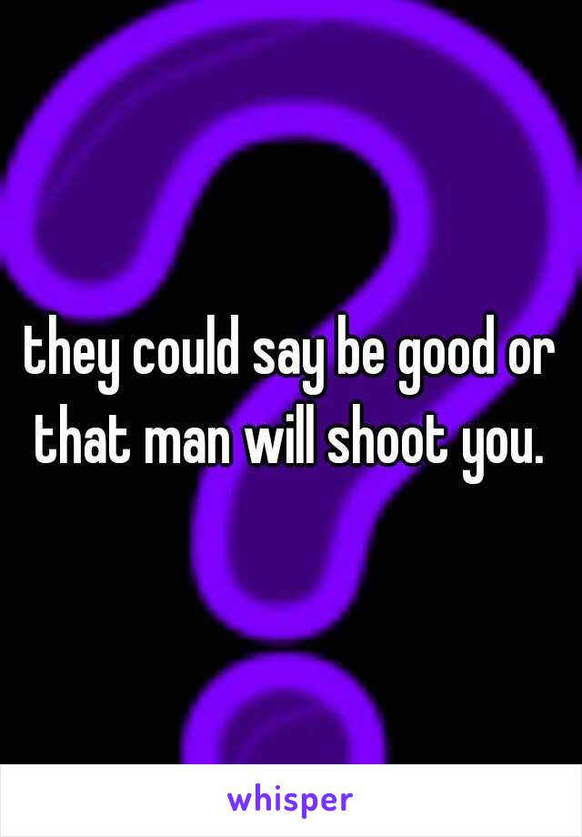 they could say be good or that man will shoot you. 