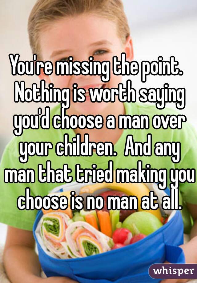 You're missing the point.  Nothing is worth saying you'd choose a man over your children.  And any man that tried making you choose is no man at all.