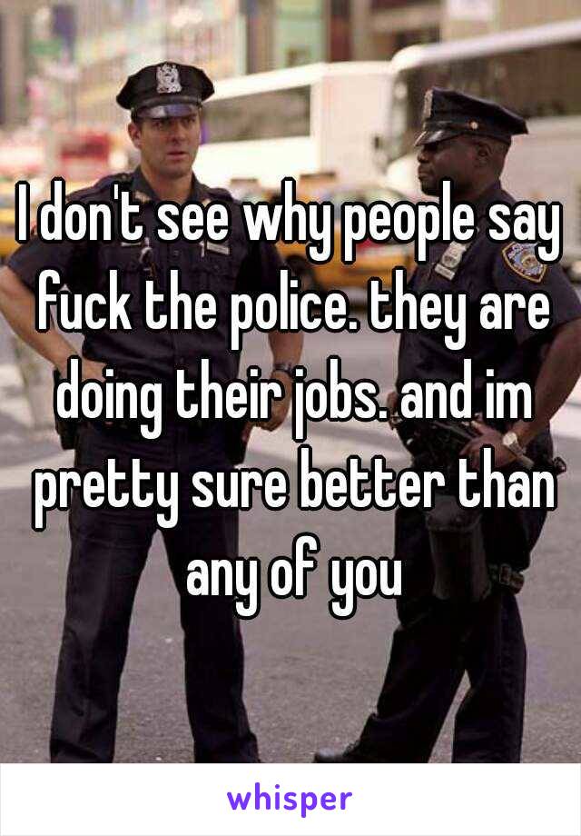 I don't see why people say fuck the police. they are doing their jobs. and im pretty sure better than any of you