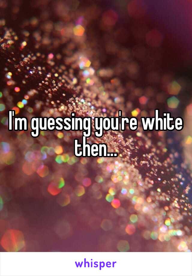 I'm guessing you're white then...