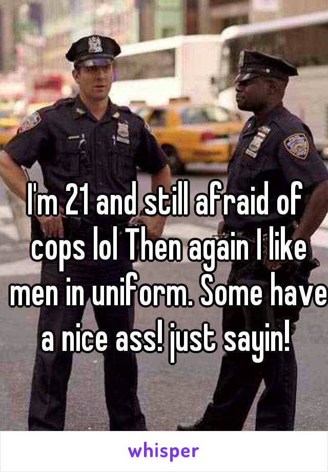 I'm 21 and still afraid of cops lol Then again I like men in uniform. Some have a nice ass! just sayin! 