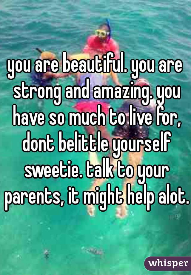 you are beautiful. you are strong and amazing. you have so much to live for, dont belittle yourself sweetie. talk to your parents, it might help alot.
