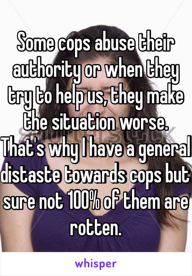 Some cops abuse their authority or when they try to help us, they make the situation worse. That's why I have a general distaste towards cops but  sure not 100% of them are rotten. 