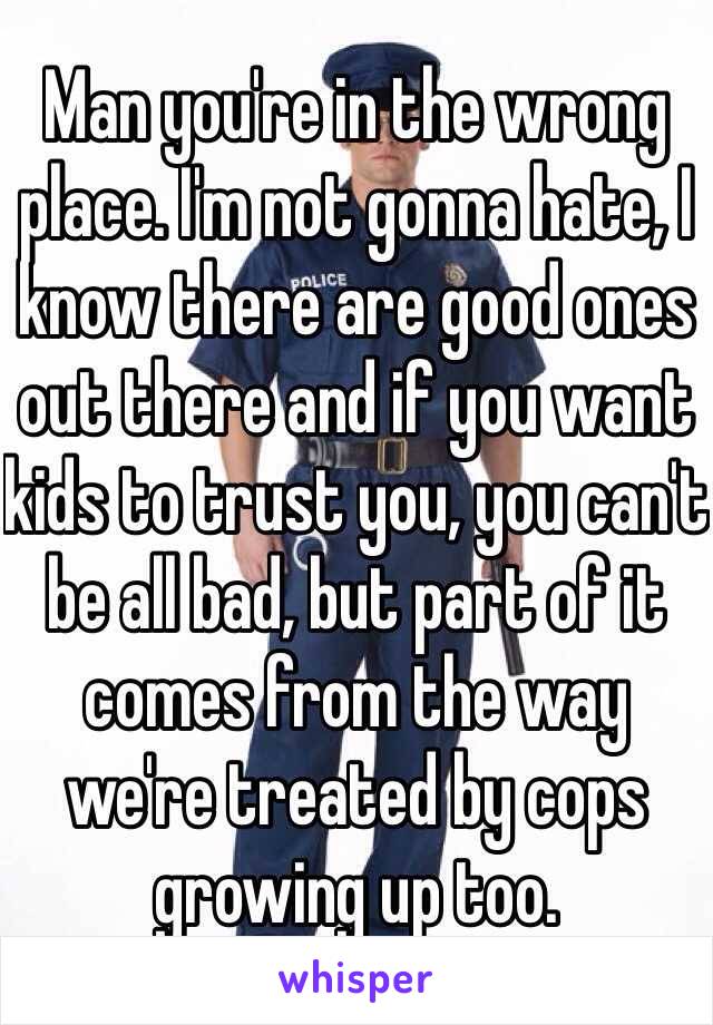 Man you're in the wrong place. I'm not gonna hate, I know there are good ones out there and if you want kids to trust you, you can't be all bad, but part of it comes from the way we're treated by cops growing up too. 