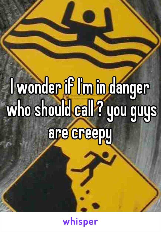 I wonder if I'm in danger who should call ? you guys are creepy 