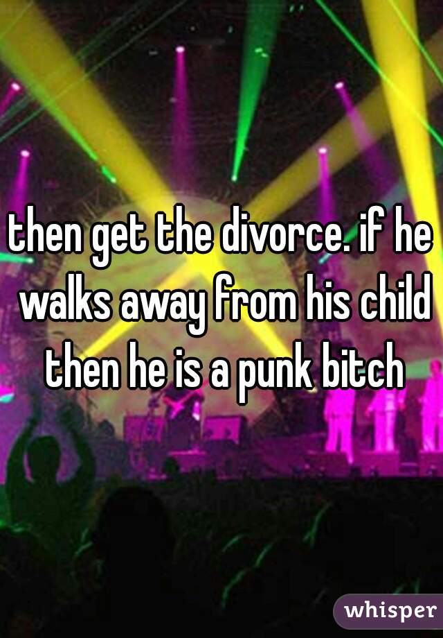 then get the divorce. if he walks away from his child then he is a punk bitch