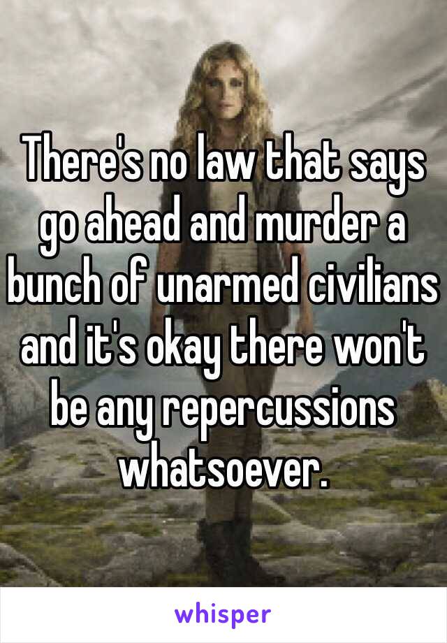 There's no law that says go ahead and murder a bunch of unarmed civilians and it's okay there won't be any repercussions whatsoever. 