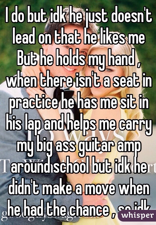I do but idk he just doesn't lead on that he likes me 
But he holds my hand , when there isn't a seat in practice he has me sit in his lap and helps me carry my big ass guitar amp around school but idk he didn't make a move when he had the chance , so idk