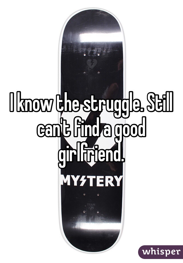 I know the struggle. Still can't find a good girlfriend. 