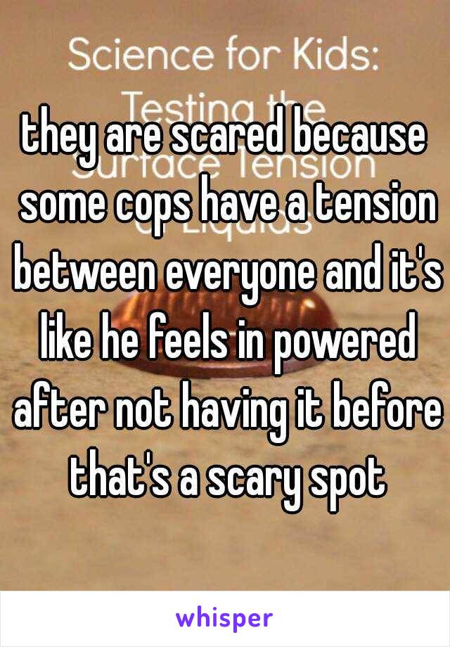 they are scared because some cops have a tension between everyone and it's like he feels in powered after not having it before that's a scary spot