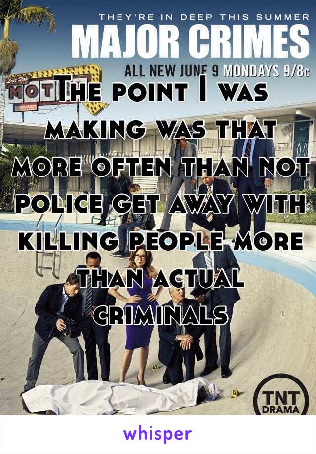 The point I was making was that more often than not police get away with killing people more than actual criminals 