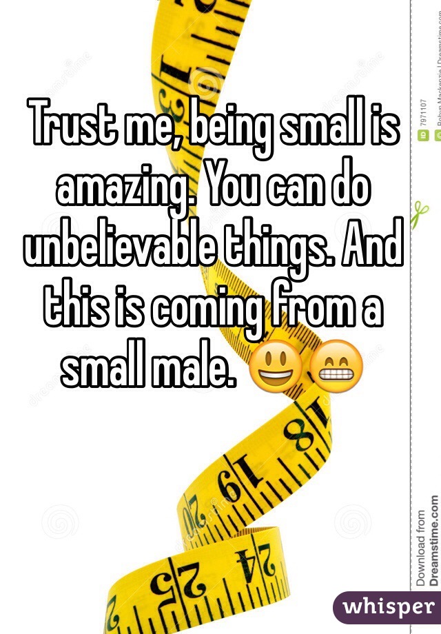 Trust me, being small is amazing. You can do unbelievable things. And this is coming from a small male. 😃😁