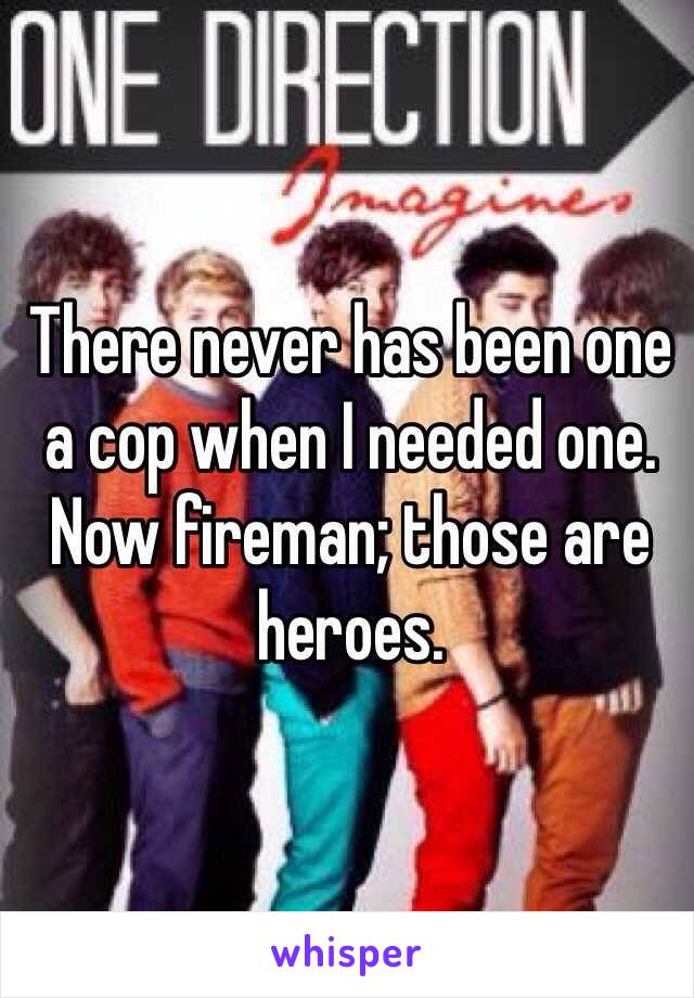 There never has been one a cop when I needed one.  Now fireman; those are heroes.  