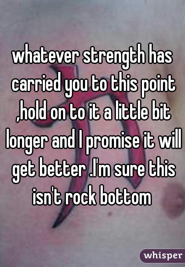 whatever strength has carried you to this point ,hold on to it a little bit longer and I promise it will get better .I'm sure this isn't rock bottom 