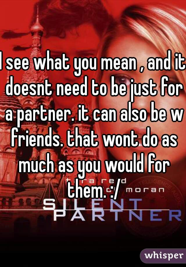 I see what you mean , and it doesnt need to be just for a partner. it can also be w friends. that wont do as much as you would for them. :/