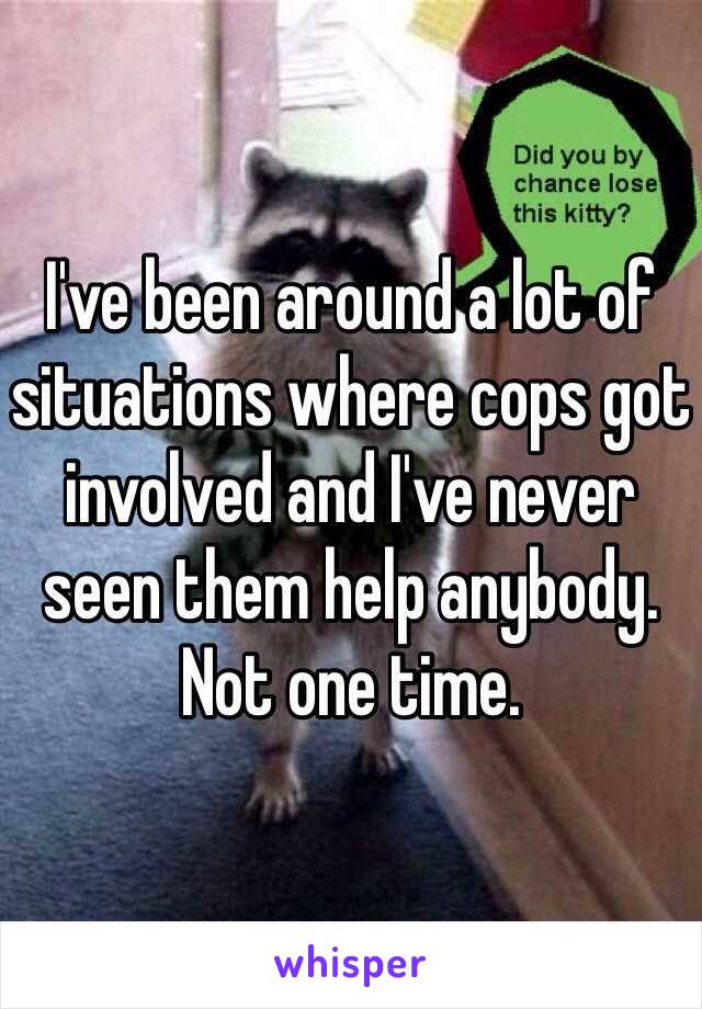 I've been around a lot of situations where cops got involved and I've never seen them help anybody. Not one time.