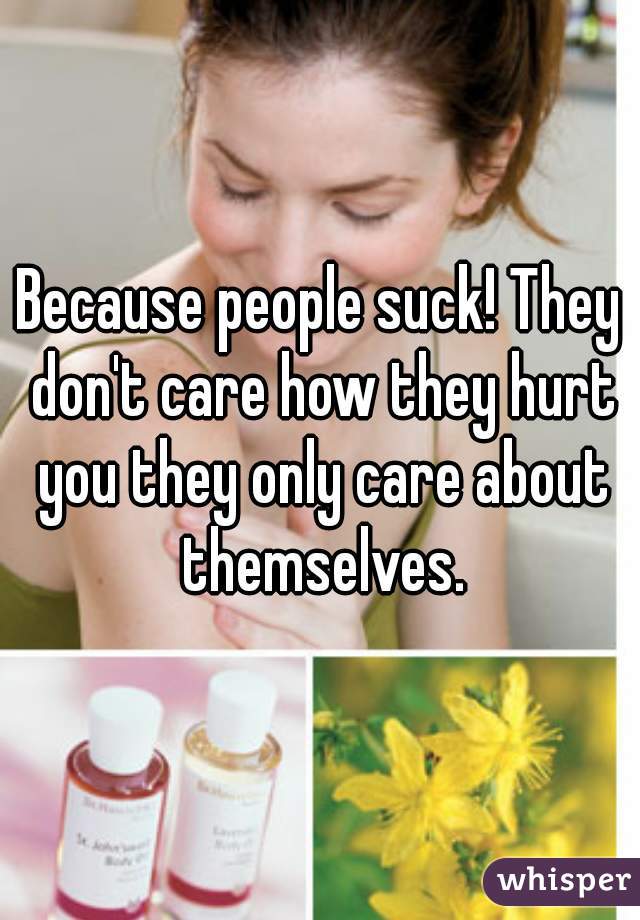 Because people suck! They don't care how they hurt you they only care about themselves.