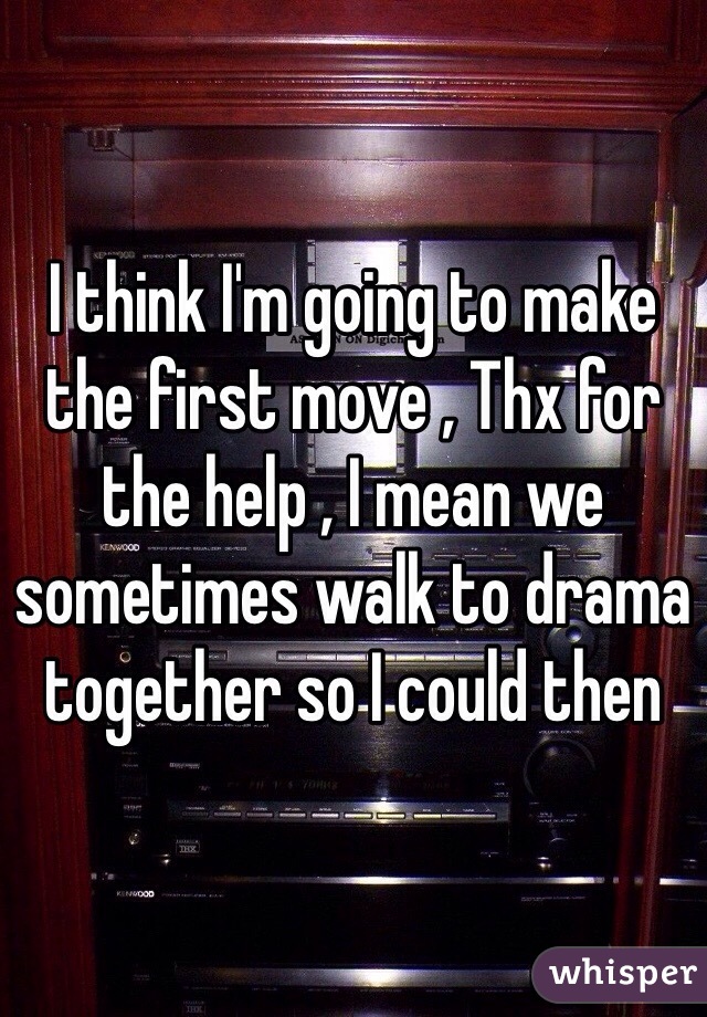 I think I'm going to make the first move , Thx for the help , I mean we sometimes walk to drama together so I could then 