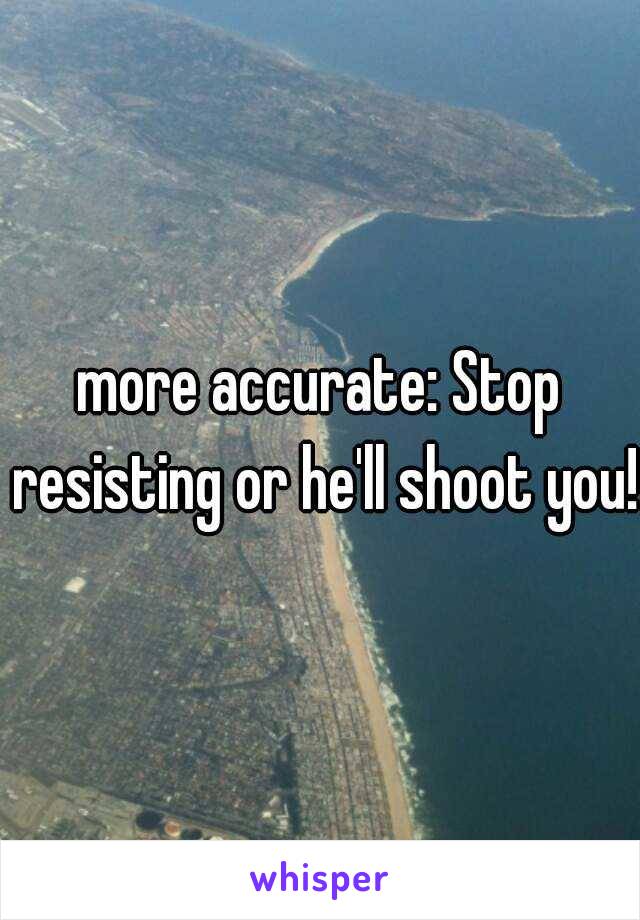 more accurate: Stop resisting or he'll shoot you!